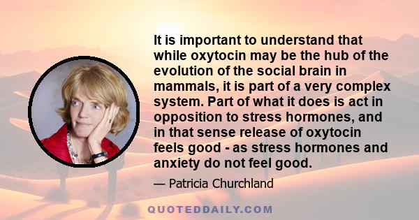 It is important to understand that while oxytocin may be the hub of the evolution of the social brain in mammals, it is part of a very complex system. Part of what it does is act in opposition to stress hormones, and in 