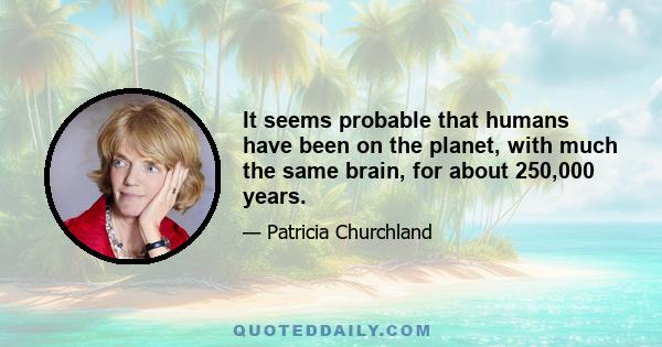 It seems probable that humans have been on the planet, with much the same brain, for about 250,000 years.