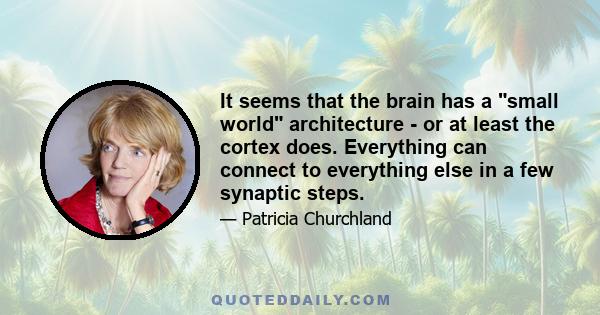 It seems that the brain has a small world architecture - or at least the cortex does. Everything can connect to everything else in a few synaptic steps.