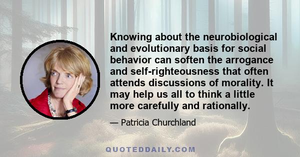 Knowing about the neurobiological and evolutionary basis for social behavior can soften the arrogance and self-righteousness that often attends discussions of morality. It may help us all to think a little more