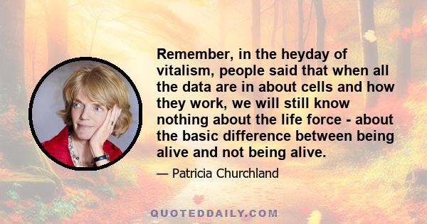 Remember, in the heyday of vitalism, people said that when all the data are in about cells and how they work, we will still know nothing about the life force - about the basic difference between being alive and not