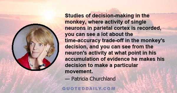 Studies of decision-making in the monkey, where activity of single neurons in parietal cortex is recorded, you can see a lot about the time-accuracy trade-off in the monkey's decision, and you can see from the neuron's