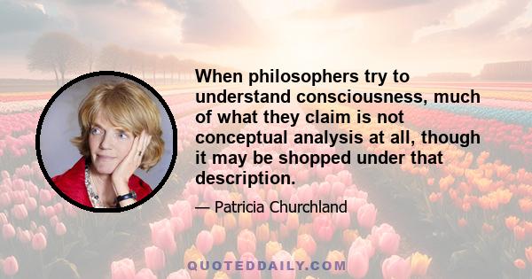 When philosophers try to understand consciousness, much of what they claim is not conceptual analysis at all, though it may be shopped under that description.