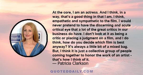 At the core, I am an actress. And I think, in a way, that's a good thing in that I am, I think, empathetic and sympathetic to the film. I would never pretend to have the discerning and acute critical eye that a lot of