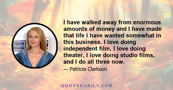 I have walked away from enormous amounts of money and I have made that life I have wanted somewhat in this business. I love doing independent film, I love doing theater, I love doing studio films, and I do all three now.