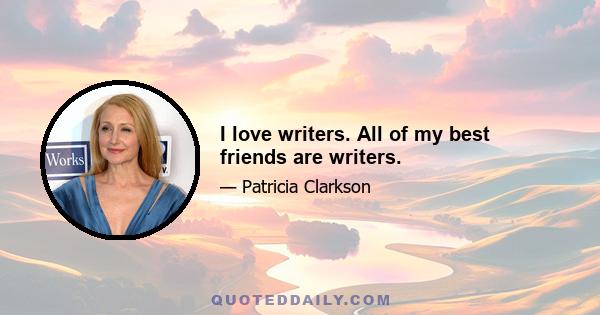 I love writers. All of my best friends are writers.