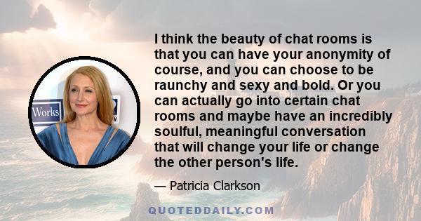 I think the beauty of chat rooms is that you can have your anonymity of course, and you can choose to be raunchy and sexy and bold. Or you can actually go into certain chat rooms and maybe have an incredibly soulful,