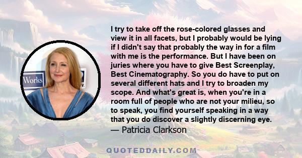 I try to take off the rose-colored glasses and view it in all facets, but I probably would be lying if I didn't say that probably the way in for a film with me is the performance. But I have been on juries where you