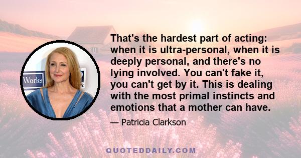 That's the hardest part of acting: when it is ultra-personal, when it is deeply personal, and there's no lying involved. You can't fake it, you can't get by it. This is dealing with the most primal instincts and