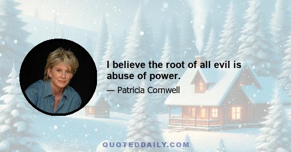 I believe the root of all evil is abuse of power.