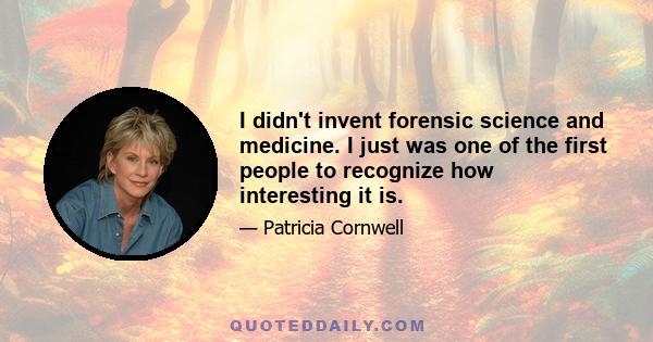 I didn't invent forensic science and medicine. I just was one of the first people to recognize how interesting it is.