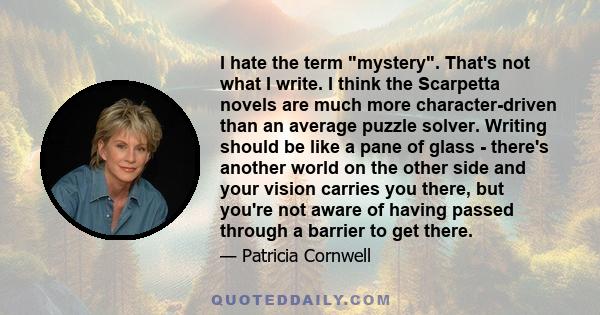 I hate the term mystery. That's not what I write. I think the Scarpetta novels are much more character-driven than an average puzzle solver. Writing should be like a pane of glass - there's another world on the other