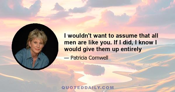 I wouldn't want to assume that all men are like you. If I did, I know I would give them up entirely