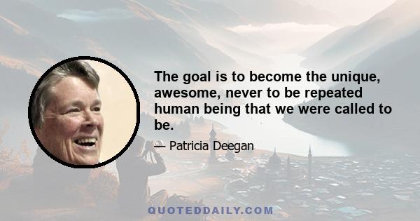 The goal is to become the unique, awesome, never to be repeated human being that we were called to be.