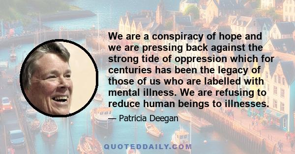 We are a conspiracy of hope and we are pressing back against the strong tide of oppression which for centuries has been the legacy of those of us who are labelled with mental illness. We are refusing to reduce human