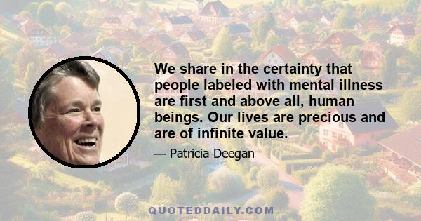 We share in the certainty that people labeled with mental illness are first and above all, human beings. Our lives are precious and are of infinite value.