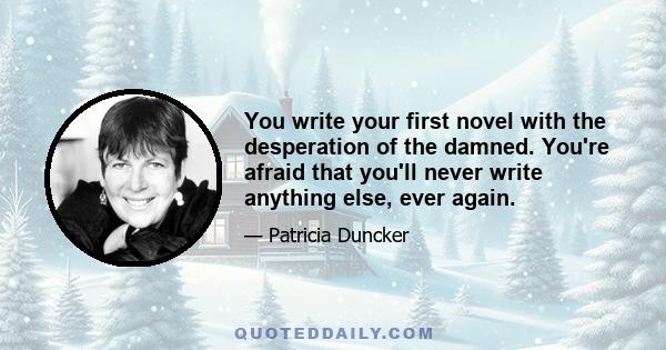 You write your first novel with the desperation of the damned. You're afraid that you'll never write anything else, ever again.