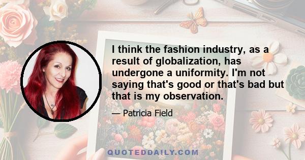 I think the fashion industry, as a result of globalization, has undergone a uniformity. I'm not saying that's good or that's bad but that is my observation.