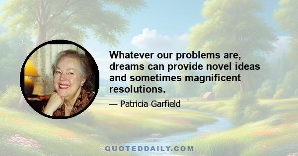 Whatever our problems are, dreams can provide novel ideas and sometimes magnificent resolutions.