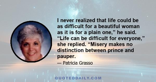 I never realized that life could be as difficult for a beautiful woman as it is for a plain one,” he said. “Life can be difficult for everyone,” she replied. “Misery makes no distinction between prince and pauper.