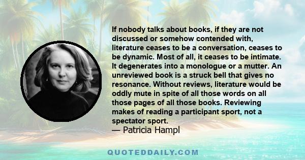 If nobody talks about books, if they are not discussed or somehow contended with, literature ceases to be a conversation, ceases to be dynamic. Most of all, it ceases to be intimate. It degenerates into a monologue or a 