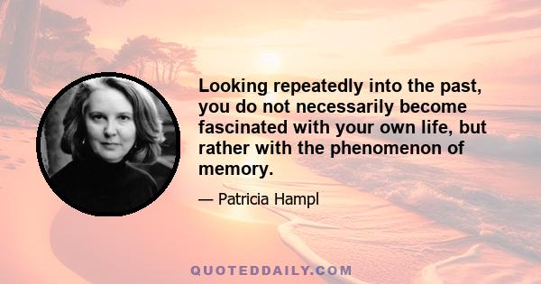 Looking repeatedly into the past, you do not necessarily become fascinated with your own life, but rather with the phenomenon of memory.