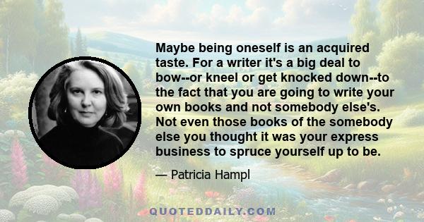 Maybe being oneself is an acquired taste. For a writer it's a big deal to bow--or kneel or get knocked down--to the fact that you are going to write your own books and not somebody else's. Not even those books of the