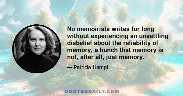 No memoirists writes for long without experiencing an unsettling disbelief about the reliability of memory, a hunch that memory is not, after all, just memory.