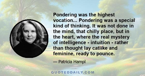 Pondering was the highest vocation... Pondering was a special kind of thinking. It was not done in the mind, that chilly place, but in the heart, where the real mystery of intelligence - intuition - rather than thought