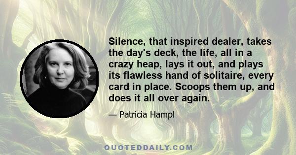 Silence, that inspired dealer, takes the day's deck, the life, all in a crazy heap, lays it out, and plays its flawless hand of solitaire, every card in place. Scoops them up, and does it all over again.