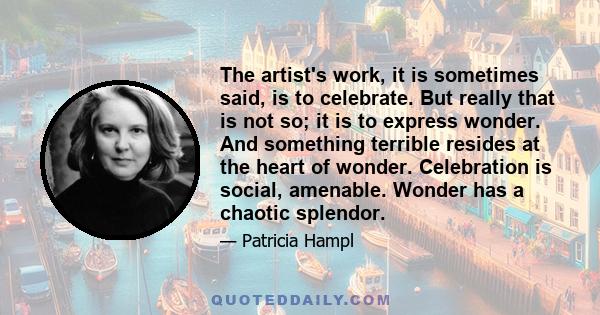 The artist's work, it is sometimes said, is to celebrate. But really that is not so; it is to express wonder. And something terrible resides at the heart of wonder. Celebration is social, amenable. Wonder has a chaotic