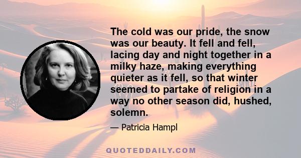 The cold was our pride, the snow was our beauty. It fell and fell, lacing day and night together in a milky haze, making everything quieter as it fell, so that winter seemed to partake of religion in a way no other