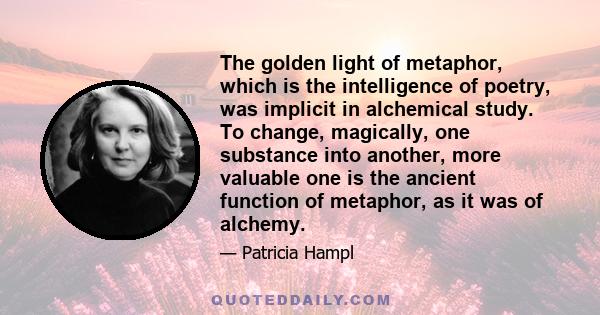 The golden light of metaphor, which is the intelligence of poetry, was implicit in alchemical study. To change, magically, one substance into another, more valuable one is the ancient function of metaphor, as it was of