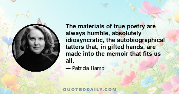 The materials of true poetry are always humble, absolutely idiosyncratic, the autobiographical tatters that, in gifted hands, are made into the memoir that fits us all.