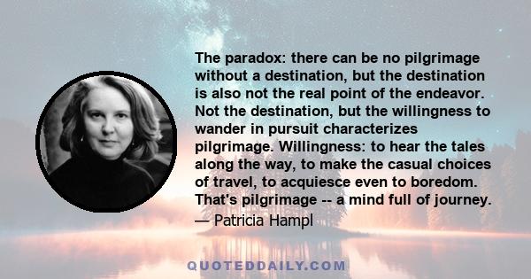 The paradox: there can be no pilgrimage without a destination, but the destination is also not the real point of the endeavor. Not the destination, but the willingness to wander in pursuit characterizes pilgrimage.