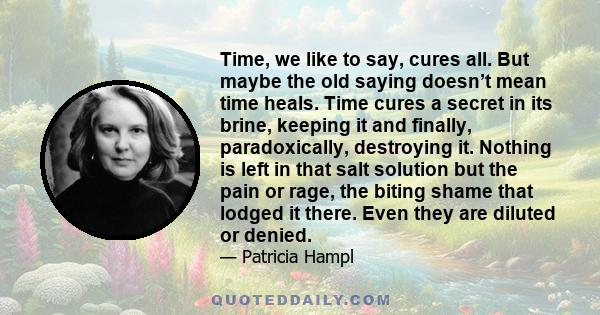 Time, we like to say, cures all. But maybe the old saying doesn’t mean time heals. Time cures a secret in its brine, keeping it and finally, paradoxically, destroying it. Nothing is left in that salt solution but the