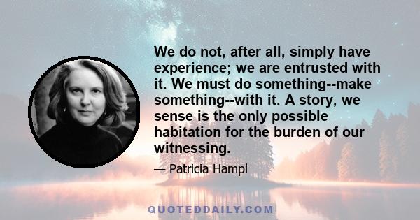 We do not, after all, simply have experience; we are entrusted with it. We must do something--make something--with it. A story, we sense is the only possible habitation for the burden of our witnessing.