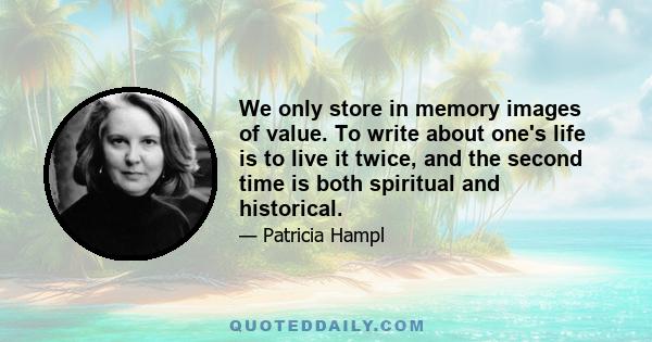 We only store in memory images of value. To write about one's life is to live it twice, and the second time is both spiritual and historical.