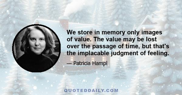 We store in memory only images of value. The value may be lost over the passage of time, but that's the implacable judgment of feeling.