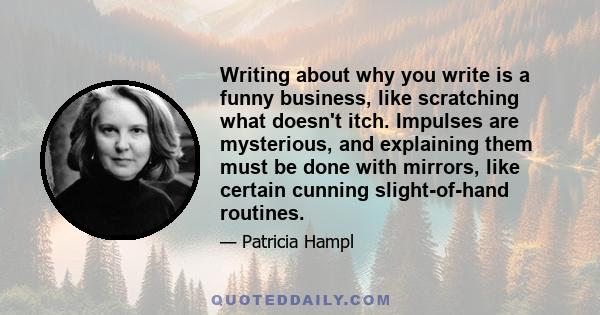 Writing about why you write is a funny business, like scratching what doesn't itch. Impulses are mysterious, and explaining them must be done with mirrors, like certain cunning slight-of-hand routines.