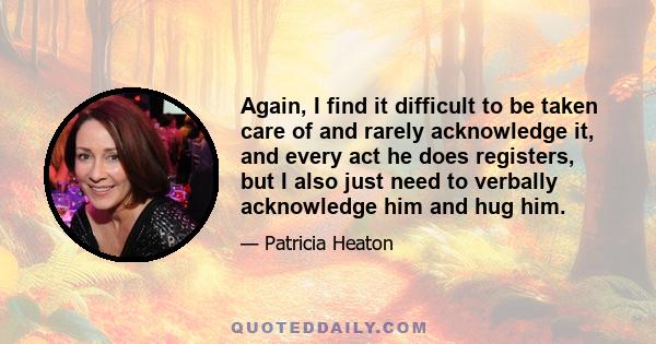 Again, I find it difficult to be taken care of and rarely acknowledge it, and every act he does registers, but I also just need to verbally acknowledge him and hug him.