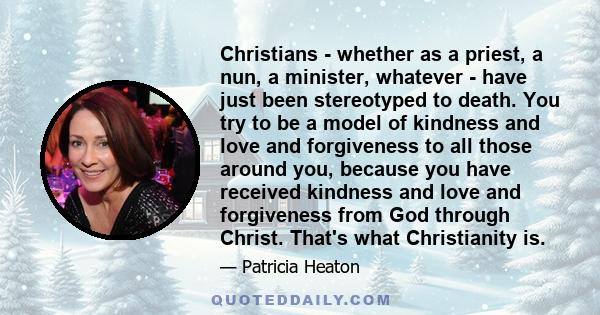 Christians - whether as a priest, a nun, a minister, whatever - have just been stereotyped to death. You try to be a model of kindness and love and forgiveness to all those around you, because you have received kindness 