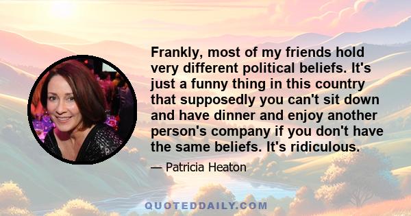 Frankly, most of my friends hold very different political beliefs. It's just a funny thing in this country that supposedly you can't sit down and have dinner and enjoy another person's company if you don't have the same 