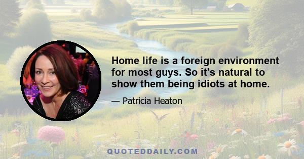 Home life is a foreign environment for most guys. So it's natural to show them being idiots at home.