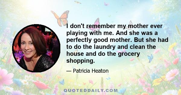 I don't remember my mother ever playing with me. And she was a perfectly good mother. But she had to do the laundry and clean the house and do the grocery shopping.