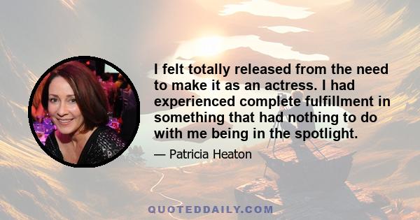 I felt totally released from the need to make it as an actress. I had experienced complete fulfillment in something that had nothing to do with me being in the spotlight.