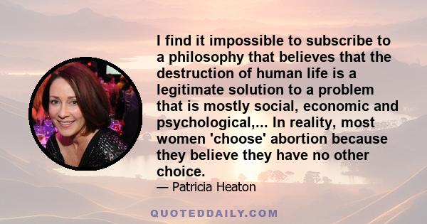 I find it impossible to subscribe to a philosophy that believes that the destruction of human life is a legitimate solution to a problem that is mostly social, economic and psychological,... In reality, most women