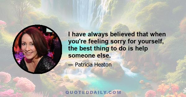 I have always believed that when you're feeling sorry for yourself, the best thing to do is help someone else.