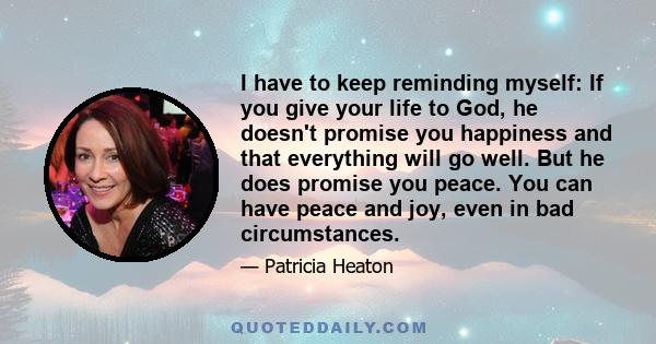 I have to keep reminding myself: If you give your life to God, he doesn't promise you happiness and that everything will go well. But he does promise you peace. You can have peace and joy, even in bad circumstances.