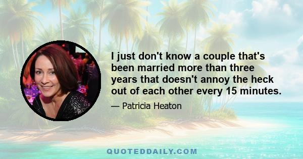 I just don't know a couple that's been married more than three years that doesn't annoy the heck out of each other every 15 minutes.